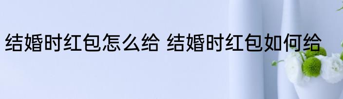 结婚时红包怎么给 结婚时红包如何给