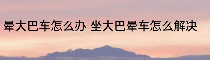 晕大巴车怎么办 坐大巴晕车怎么解决