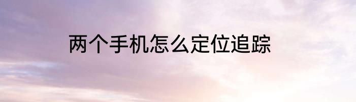 两个手机怎么定位追踪