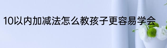 10以内加减法怎么教孩子更容易学会
