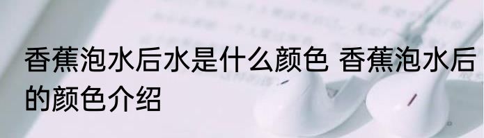 香蕉泡水后水是什么颜色 香蕉泡水后的颜色介绍