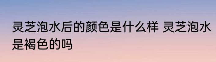 灵芝泡水后的颜色是什么样 灵芝泡水是褐色的吗
