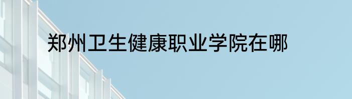 郑州卫生健康职业学院在哪