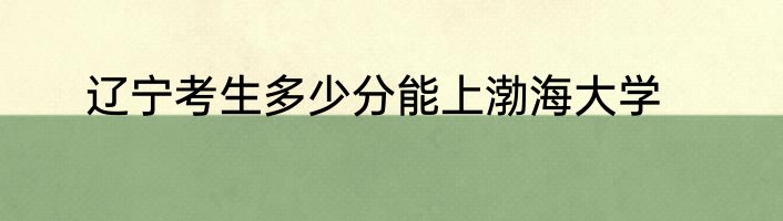 辽宁考生多少分能上渤海大学
