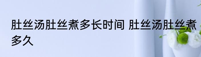 肚丝汤肚丝煮多长时间 肚丝汤肚丝煮多久