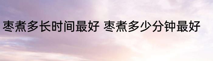 枣煮多长时间最好 枣煮多少分钟最好