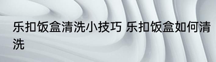 乐扣饭盒清洗小技巧 乐扣饭盒如何清洗