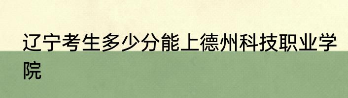 辽宁考生多少分能上德州科技职业学院