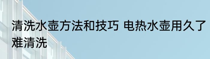 清洗水壶方法和技巧 电热水壶用久了难清洗