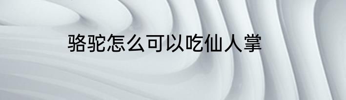 骆驼怎么可以吃仙人掌