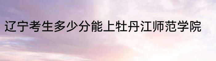 辽宁考生多少分能上牡丹江师范学院