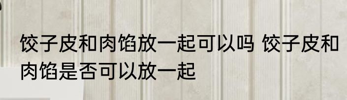 饺子皮和肉馅放一起可以吗 饺子皮和肉馅是否可以放一起