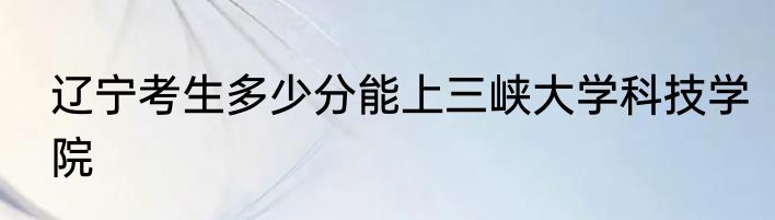 辽宁考生多少分能上三峡大学科技学院