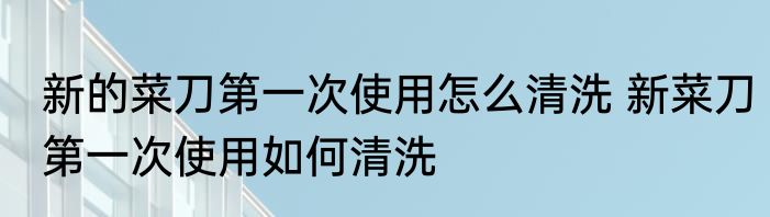 新的菜刀第一次使用怎么清洗 新菜刀第一次使用如何清洗