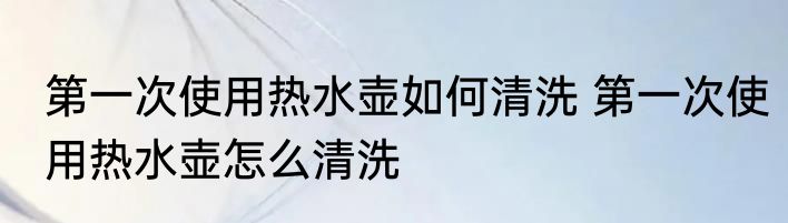 第一次使用热水壶如何清洗 第一次使用热水壶怎么清洗