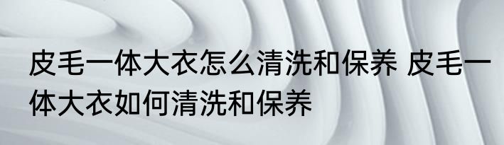 皮毛一体大衣怎么清洗和保养 皮毛一体大衣如何清洗和保养