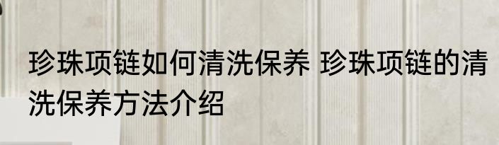 珍珠项链如何清洗保养 珍珠项链的清洗保养方法介绍
