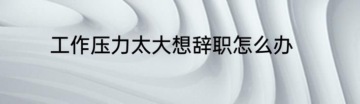 工作压力太大想辞职怎么办