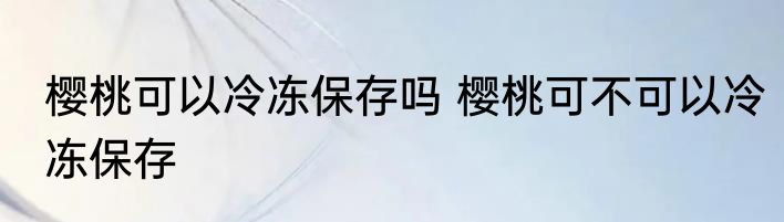樱桃可以冷冻保存吗 樱桃可不可以冷冻保存