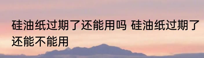 硅油纸过期了还能用吗 硅油纸过期了还能不能用