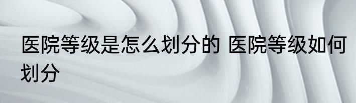 医院等级是怎么划分的 医院等级如何划分
