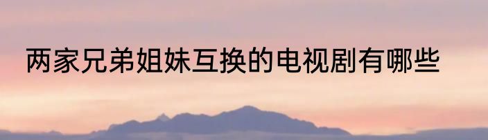 两家兄弟姐妹互换的电视剧有哪些