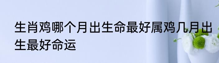 生肖鸡哪个月出生命最好属鸡几月出生最好命运
