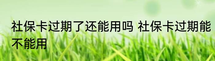 社保卡过期了还能用吗 社保卡过期能不能用