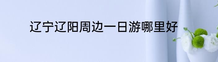 辽宁辽阳周边一日游哪里好