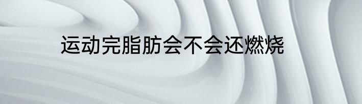 运动完脂肪会不会还燃烧