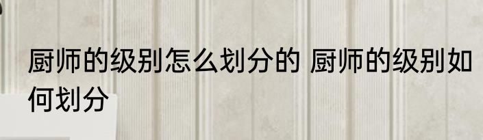 厨师的级别怎么划分的 厨师的级别如何划分