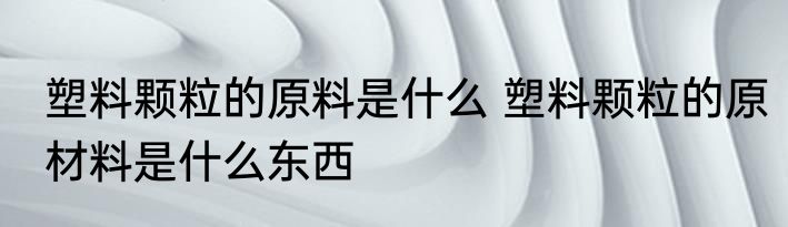 塑料颗粒的原料是什么 塑料颗粒的原材料是什么东西