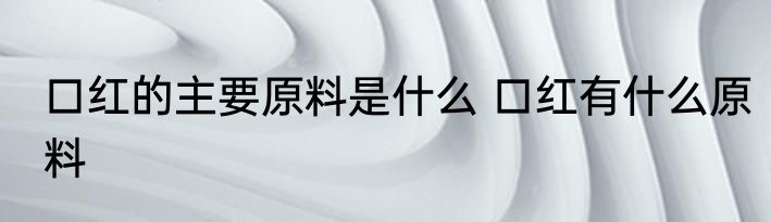 口红的主要原料是什么 口红有什么原料