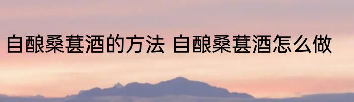 自酿桑葚酒的方法 自酿桑葚酒怎么做