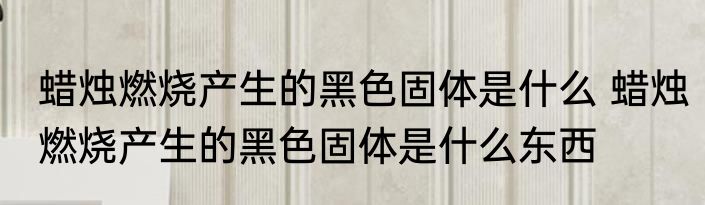 蜡烛燃烧产生的黑色固体是什么 蜡烛燃烧产生的黑色固体是什么东西