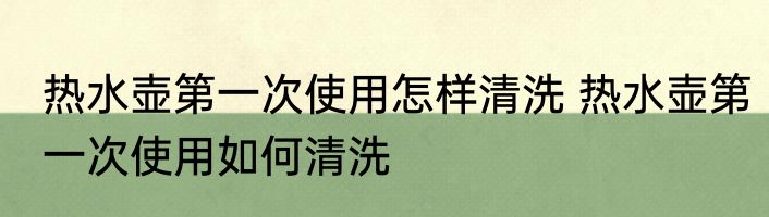 热水壶第一次使用怎样清洗 热水壶第一次使用如何清洗