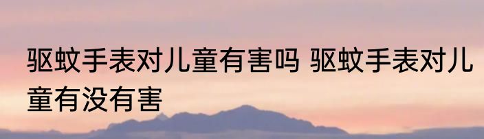 驱蚊手表对儿童有害吗 驱蚊手表对儿童有没有害