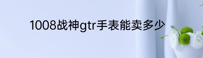 1008战神gtr手表能卖多少