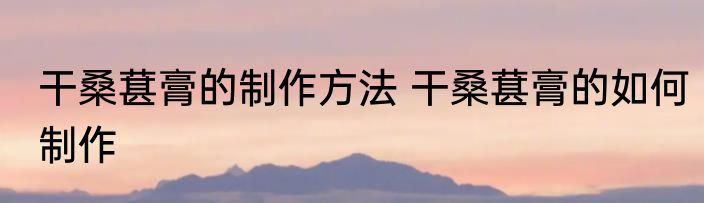 干桑葚膏的制作方法 干桑葚膏的如何制作