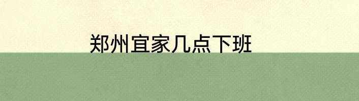 郑州宜家几点下班