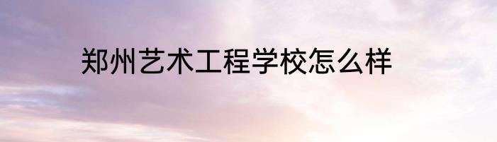 郑州艺术工程学校怎么样