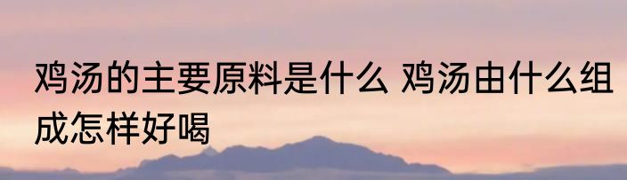 鸡汤的主要原料是什么 鸡汤由什么组成怎样好喝