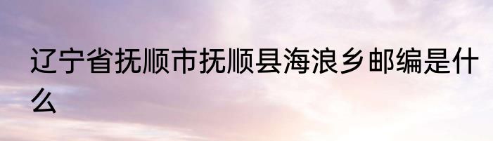 辽宁省抚顺市抚顺县海浪乡邮编是什么