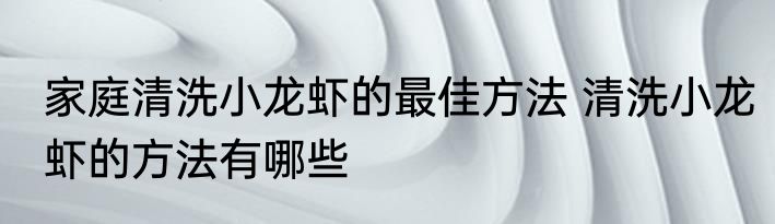 家庭清洗小龙虾的最佳方法 清洗小龙虾的方法有哪些