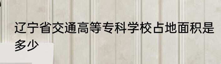 辽宁省交通高等专科学校占地面积是多少