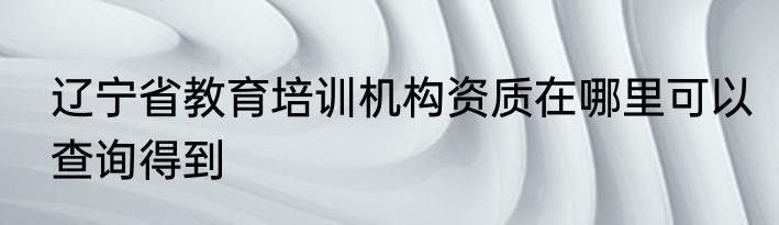 辽宁省教育培训机构资质在哪里可以查询得到