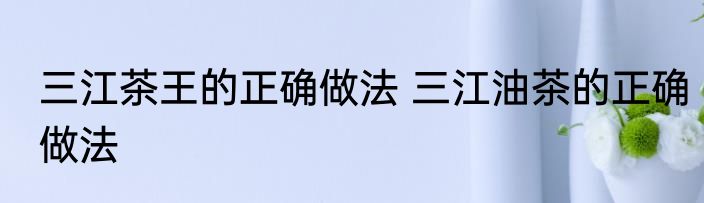 三江茶王的正确做法 三江油茶的正确做法