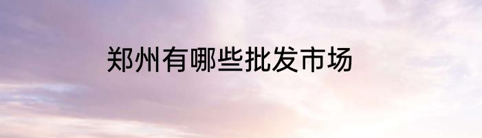 郑州有哪些批发市场