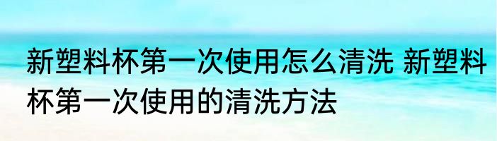 新塑料杯第一次使用怎么清洗 新塑料杯第一次使用的清洗方法