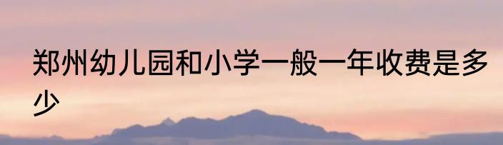 郑州幼儿园和小学一般一年收费是多少